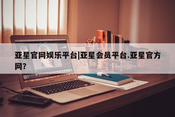亚星入口 亚星会员开户亚星官网娱乐平台|亚星会员平台.亚星官方网？