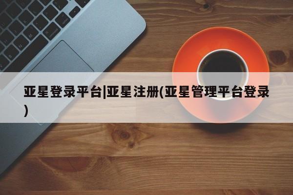 亚星入口 亚星会员开户亚星登录平台|亚星注册(亚星管理平台登录)
