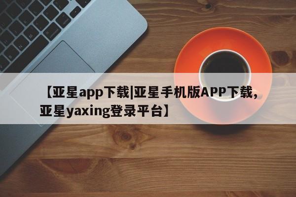 亚星入口 亚星会员开户【亚星app下载|亚星手机版APP下载,亚星yaxing登录平台】