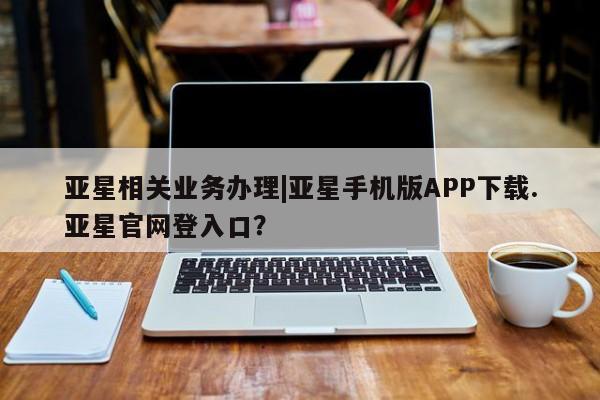 亚星入口 亚星会员开户亚星相关业务办理|亚星手机版APP下载.亚星官网登入口？