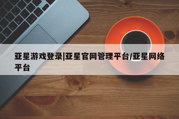 亚星入口 亚星会员开户亚星游戏登录|亚星官网管理平台/亚星网络平台