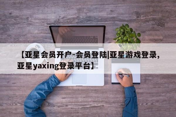 亚星入口 亚星会员开户【亚星会员开户-会员登陆|亚星游戏登录,亚星yaxing登录平台】