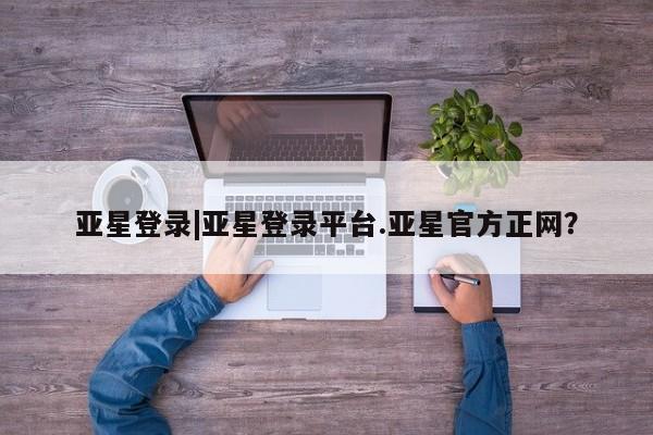 亚星入口 亚星会员开户亚星登录|亚星登录平台.亚星官方正网？