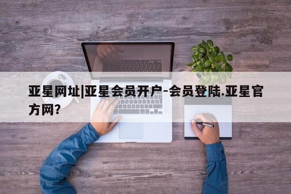 亚星入口 亚星会员开户亚星网址|亚星会员开户-会员登陆.亚星官方网？