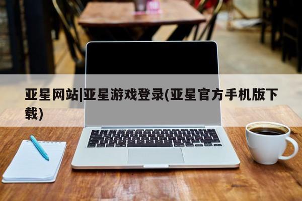 亚星入口 亚星会员开户亚星网站|亚星游戏登录(亚星官方手机版下载)