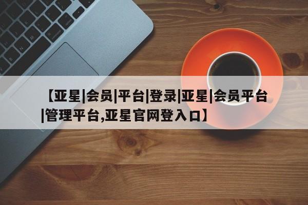 亚星入口 亚星会员开户【亚星|会员|平台|登录|亚星|会员平台|管理平台,亚星官网登入口】