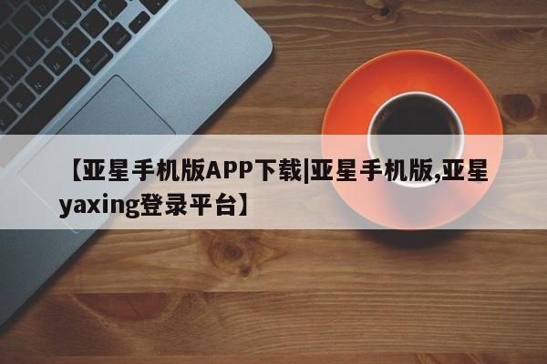 亚星入口 亚星会员开户【亚星手机版APP下载|亚星手机版,亚星yaxing登录平台】