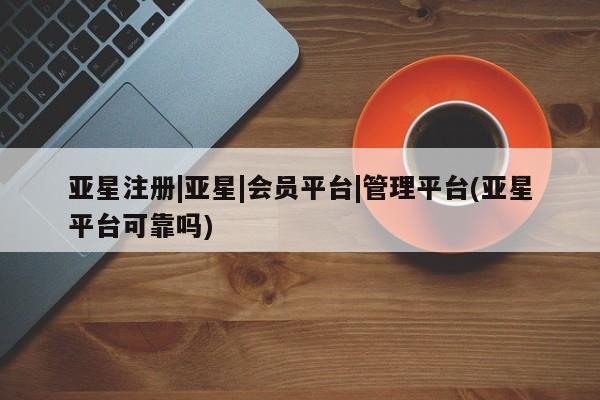 亚星入口 亚星会员开户亚星注册|亚星|会员平台|管理平台(亚星平台可靠吗)