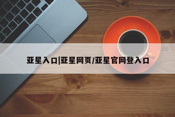 亚星入口 亚星会员开户亚星入口|亚星网页/亚星官网登入口