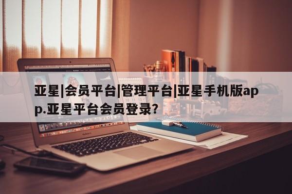 亚星入口 亚星会员开户亚星|会员平台|管理平台|亚星手机版app.亚星平台会员登录？
