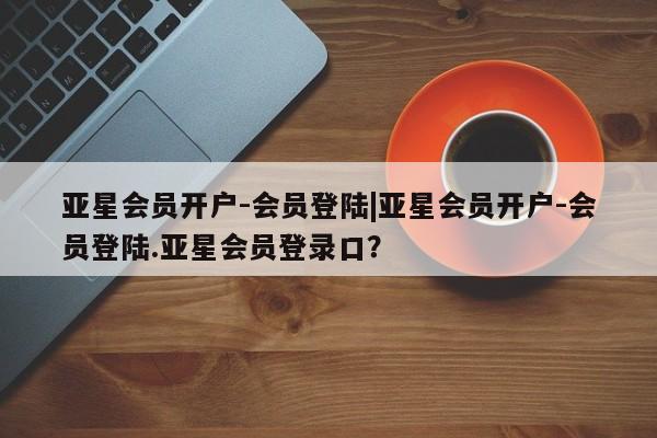 亚星入口 亚星会员开户亚星会员开户-会员登陆|亚星会员开户-会员登陆.亚星会员登录口？