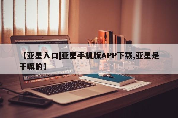 亚星入口 亚星会员开户【亚星入口|亚星手机版APP下载,亚星是干嘛的】