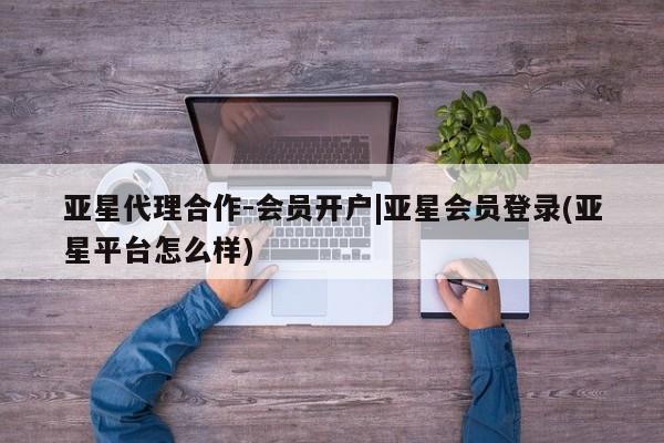 亚星入口 亚星会员开户亚星代理合作-会员开户|亚星会员登录(亚星平台怎么样)