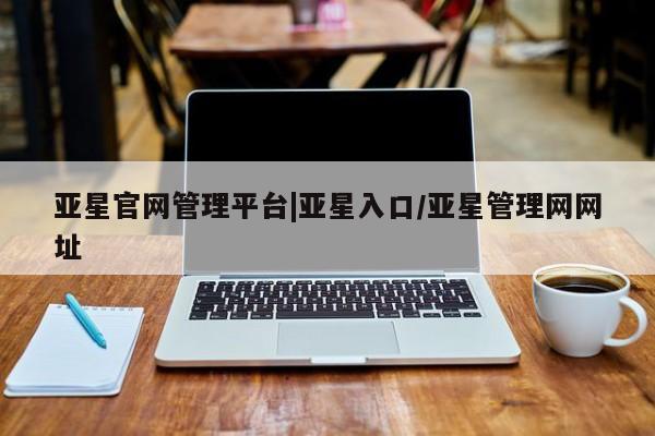 亚星入口 亚星会员开户亚星官网管理平台|亚星入口/亚星管理网网址
