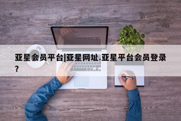 亚星入口 亚星会员开户亚星会员平台|亚星网址.亚星平台会员登录？