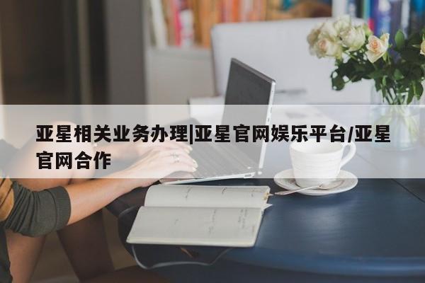 亚星入口 亚星会员开户亚星相关业务办理|亚星官网娱乐平台/亚星官网合作
