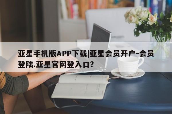 亚星入口 亚星会员开户亚星手机版APP下载|亚星会员开户-会员登陆.亚星官网登入口？