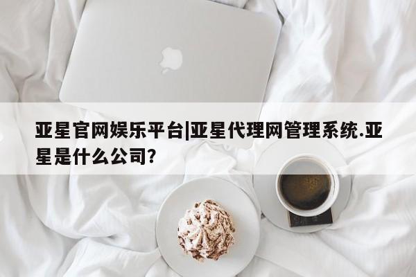 亚星入口 亚星会员开户亚星官网娱乐平台|亚星代理网管理系统.亚星是什么公司？