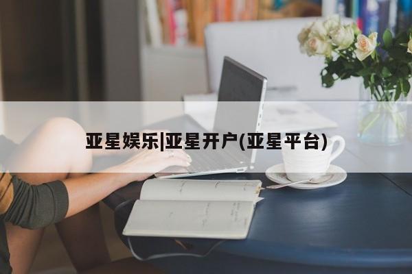 亚星入口 亚星会员开户亚星娱乐|亚星开户(亚星平台)