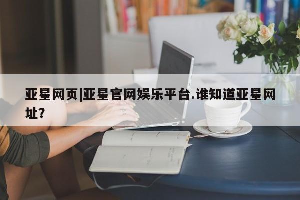 亚星入口 亚星会员开户亚星网页|亚星官网娱乐平台.谁知道亚星网址？