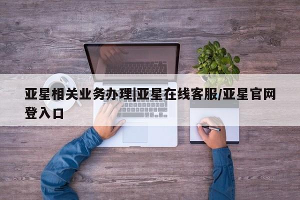 亚星入口 亚星会员开户亚星相关业务办理|亚星在线客服/亚星官网登入口