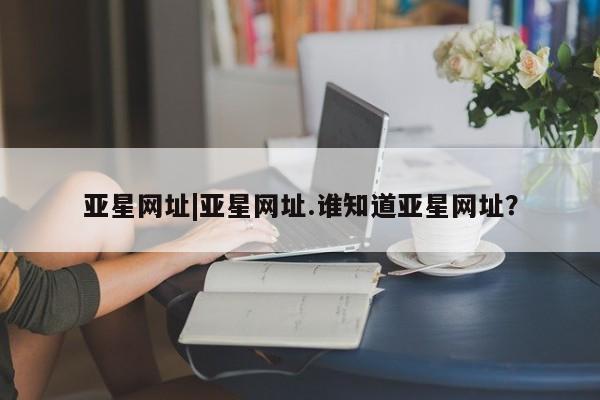 亚星入口 亚星会员开户亚星网址|亚星网址.谁知道亚星网址？