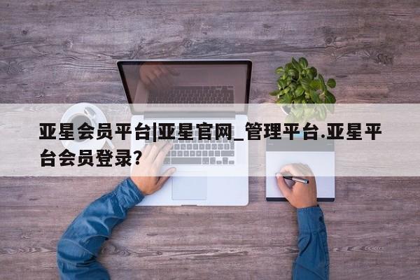 亚星入口 亚星会员开户亚星会员平台|亚星官网_管理平台.亚星平台会员登录？