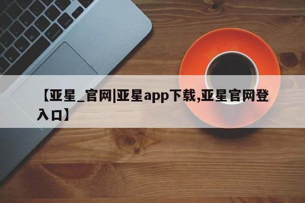 亚星入口 亚星会员开户【亚星_官网|亚星app下载,亚星官网登入口】