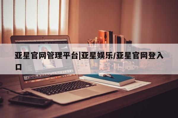 亚星入口 亚星会员开户亚星官网管理平台|亚星娱乐/亚星官网登入口