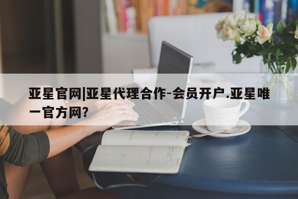 亚星入口 亚星会员开户亚星官网|亚星代理合作-会员开户.亚星唯一官方网？