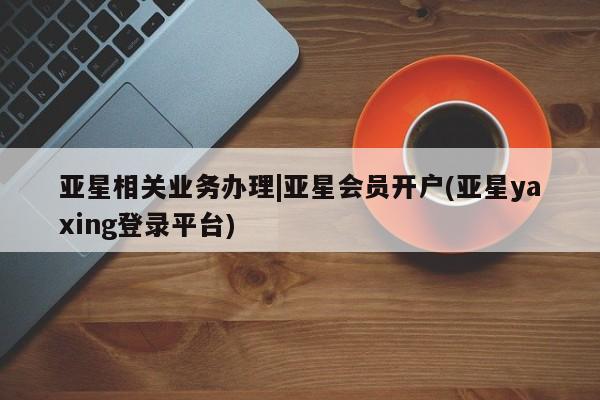 亚星入口 亚星会员开户亚星相关业务办理|亚星会员开户(亚星yaxing登录平台)