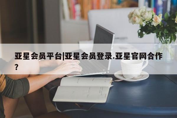 亚星入口 亚星会员开户亚星会员平台|亚星会员登录.亚星官网合作？