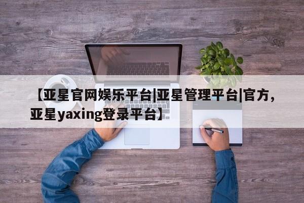 亚星入口 亚星会员开户【亚星官网娱乐平台|亚星管理平台|官方,亚星yaxing登录平台】