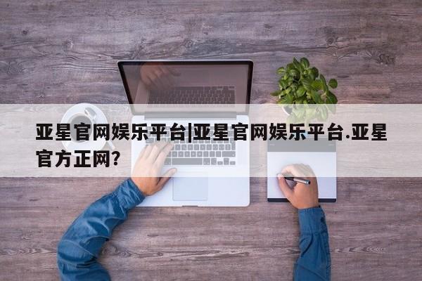 亚星入口 亚星会员开户亚星官网娱乐平台|亚星官网娱乐平台.亚星官方正网？