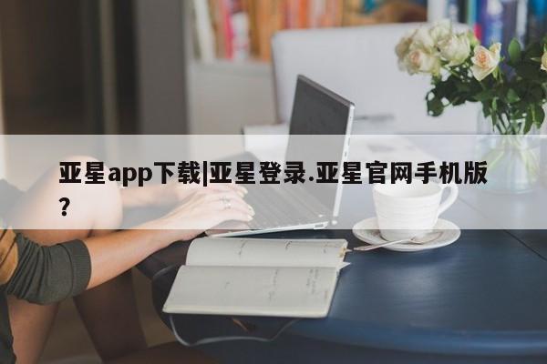 亚星入口 亚星会员开户亚星app下载|亚星登录.亚星官网手机版？