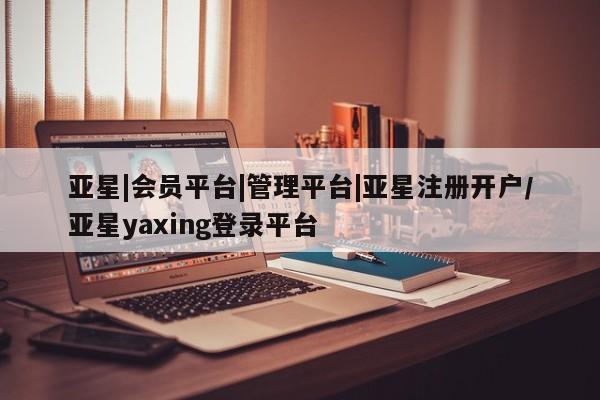 亚星入口 亚星会员开户亚星|会员平台|管理平台|亚星注册开户/亚星yaxing登录平台