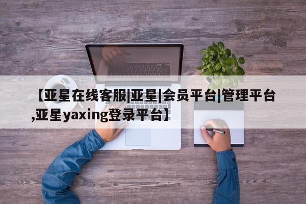 亚星入口 亚星会员开户【亚星在线客服|亚星|会员平台|管理平台,亚星yaxing登录平台】