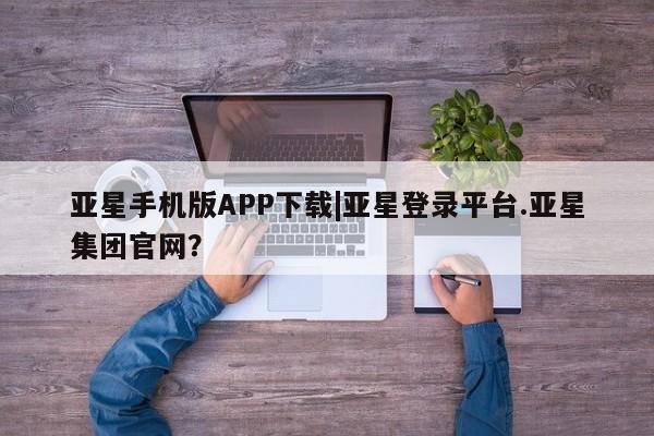 亚星入口 亚星会员开户亚星手机版APP下载|亚星登录平台.亚星集团官网？