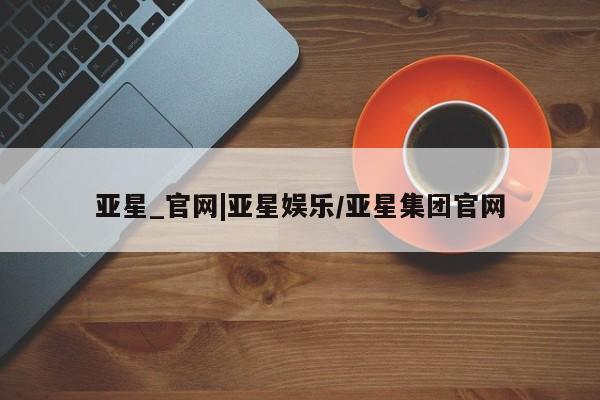 亚星入口 亚星会员开户亚星_官网|亚星娱乐/亚星集团官网