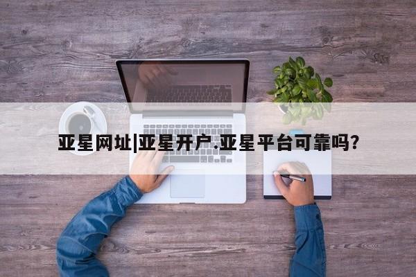 亚星入口 亚星会员开户亚星网址|亚星开户.亚星平台可靠吗？