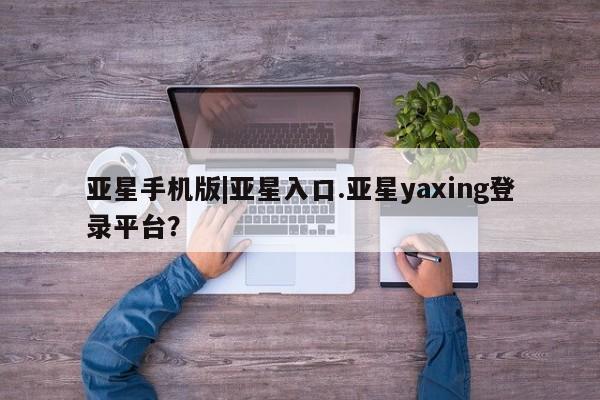 亚星入口 亚星会员开户亚星手机版|亚星入口.亚星yaxing登录平台？