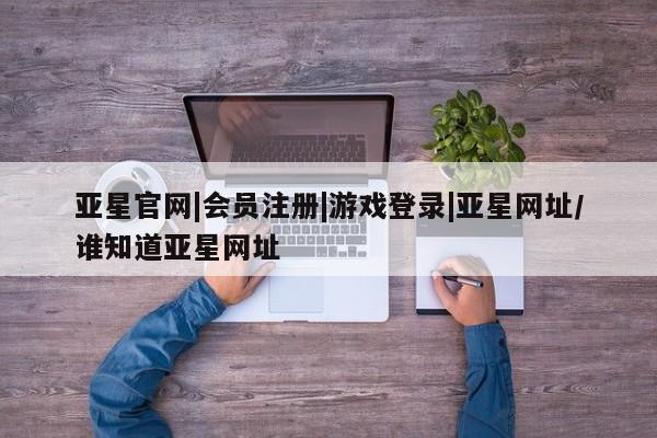 亚星入口 亚星会员开户亚星官网|会员注册|游戏登录|亚星网址/谁知道亚星网址