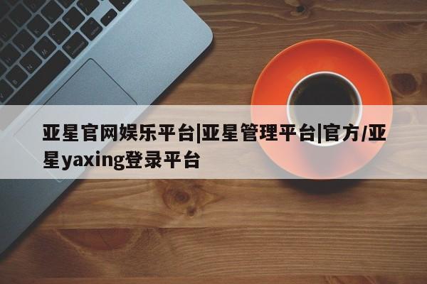 亚星入口 亚星会员开户亚星官网娱乐平台|亚星管理平台|官方/亚星yaxing登录平台