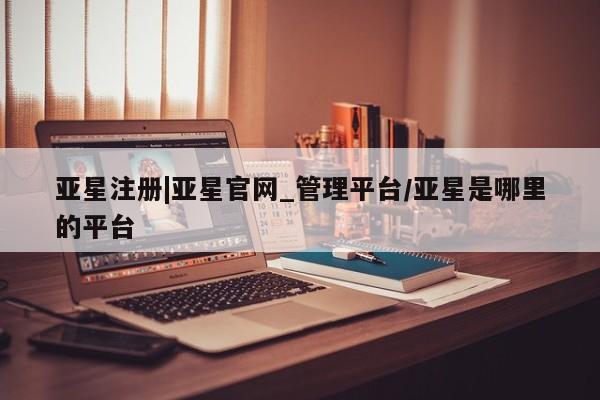 亚星入口 亚星会员开户亚星注册|亚星官网_管理平台/亚星是哪里的平台
