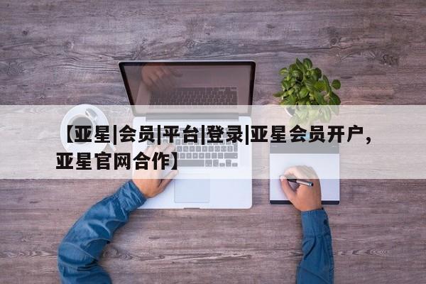 亚星入口 亚星会员开户【亚星|会员|平台|登录|亚星会员开户,亚星官网合作】