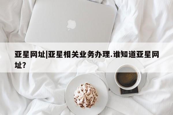 亚星入口 亚星会员开户亚星网址|亚星相关业务办理.谁知道亚星网址？