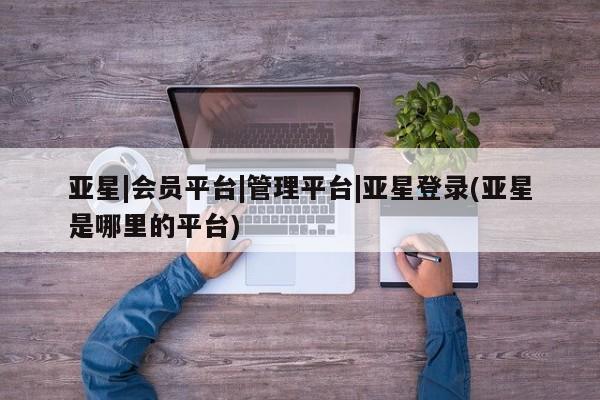 亚星入口 亚星会员开户亚星|会员平台|管理平台|亚星登录(亚星是哪里的平台)