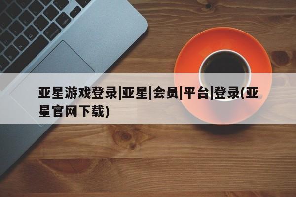 亚星入口 亚星会员开户亚星游戏登录|亚星|会员|平台|登录(亚星官网下载)