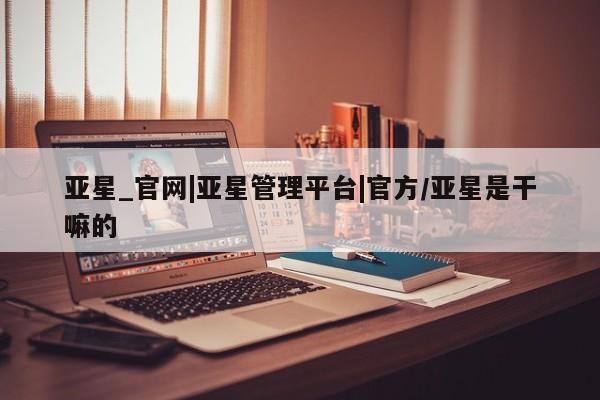 亚星入口 亚星会员开户亚星_官网|亚星管理平台|官方/亚星是干嘛的