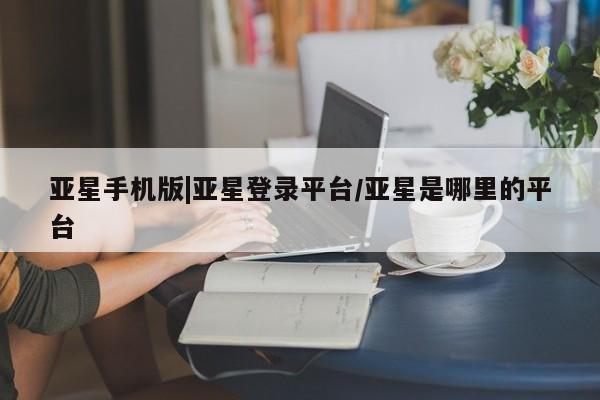 亚星入口 亚星会员开户亚星手机版|亚星登录平台/亚星是哪里的平台